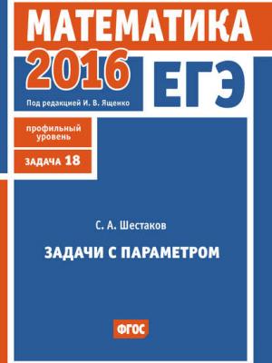 ЕГЭ 2016. Математика. Задачи с параметром. Задача 18 (профильный уровень) - С. А. Шестаков - скачать бесплатно