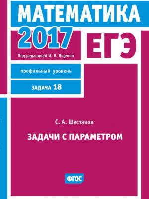 ЕГЭ 2017. Математика. Задачи с параметром. Задача 18 (профильный уровень) - С. А. Шестаков - скачать бесплатно