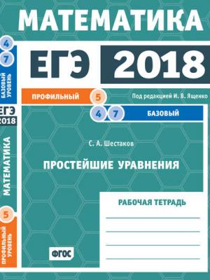 ЕГЭ 2018. Математика. Простейшие уравнения. Задача 5 (профильный уровень). Задачи 4 и 7 (базовый уровень). Рабочая тетрадь - С. А. Шестаков - скачать бесплатно