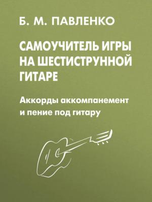 Самоучитель игры на шестиструнной гитаре. Аккорды, аккомпанемент и пение под гитару - Б. М. Павленко - скачать бесплатно