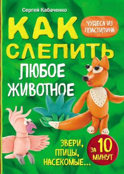 Как слепить из пластилина любое животное за 10 минут. Звери, птицы, насекомые… - Сергей Кабаченко - скачать бесплатно
