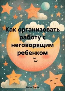 Как организовать работу с неговорящим ребенком - Елена Юрьевна Лосик - скачать бесплатно